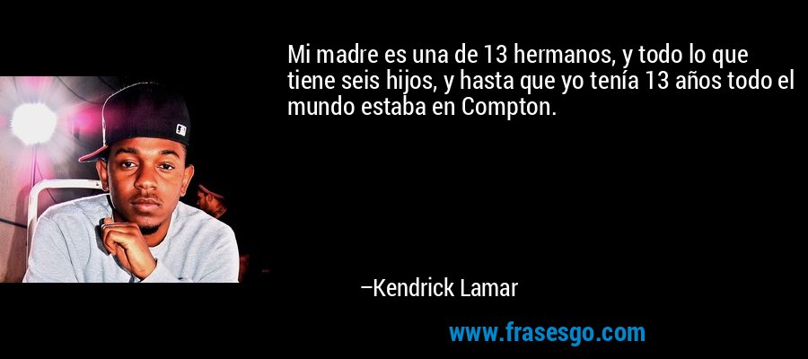 Mi madre es una de 13 hermanos, y todo lo que tiene seis hijos, y hasta que yo tenía 13 años todo el mundo estaba en Compton. – Kendrick Lamar
