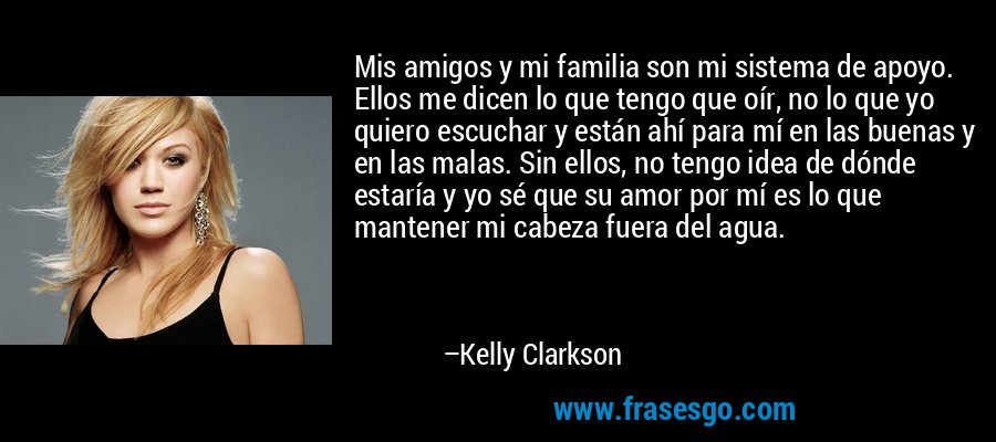 Mis amigos y mi familia son mi sistema de apoyo. Ellos me dicen lo que tengo que oír, no lo que yo quiero escuchar y están ahí para mí en las buenas y en las malas. Sin ellos, no tengo idea de dónde estaría y yo sé que su amor por mí es lo que mantener mi cabeza fuera del agua. – Kelly Clarkson