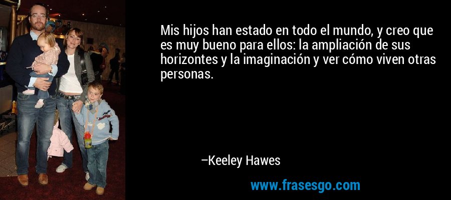 Mis hijos han estado en todo el mundo, y creo que es muy bueno para ellos: la ampliación de sus horizontes y la imaginación y ver cómo viven otras personas. – Keeley Hawes