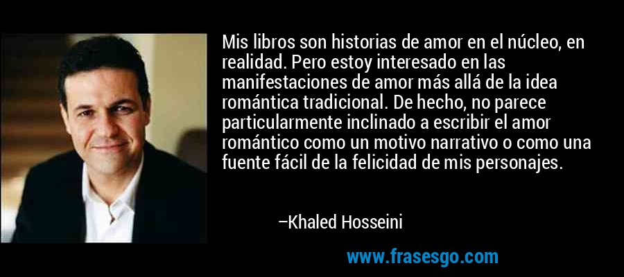 Mis libros son historias de amor en el núcleo, en realidad. Pero estoy interesado en las manifestaciones de amor más allá de la idea romántica tradicional. De hecho, no parece particularmente inclinado a escribir el amor romántico como un motivo narrativo o como una fuente fácil de la felicidad de mis personajes. – Khaled Hosseini