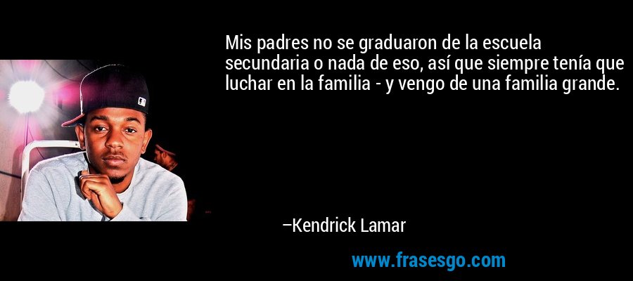 Mis padres no se graduaron de la escuela secundaria o nada de eso, así que siempre tenía que luchar en la familia - y vengo de una familia grande. – Kendrick Lamar