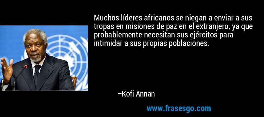 Muchos líderes africanos se niegan a enviar a sus tropas en misiones de paz en el extranjero, ya que probablemente necesitan sus ejércitos para intimidar a sus propias poblaciones. – Kofi Annan