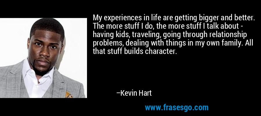My experiences in life are getting bigger and better. The more stuff I do, the more stuff I talk about - having kids, traveling, going through relationship problems, dealing with things in my own family. All that stuff builds character. – Kevin Hart