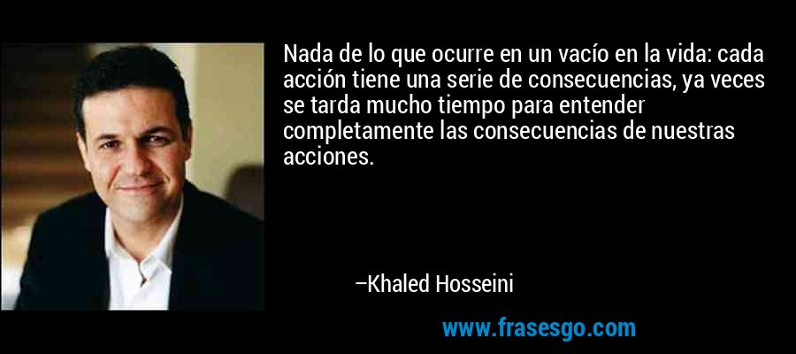 Nada de lo que ocurre en un vacío en la vida: cada acción tiene una serie de consecuencias, ya veces se tarda mucho tiempo para entender completamente las consecuencias de nuestras acciones. – Khaled Hosseini