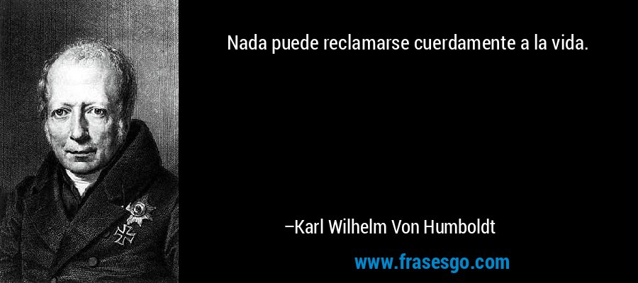 Nada puede reclamarse cuerdamente a la vida. – Karl Wilhelm Von Humboldt