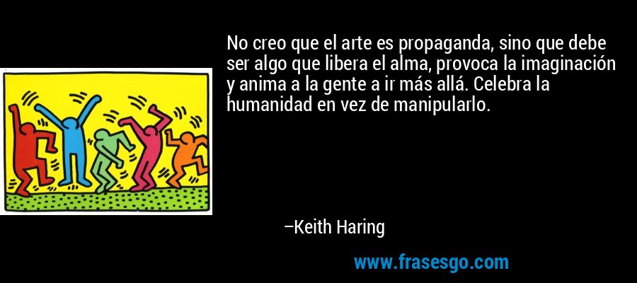No creo que el arte es propaganda, sino que debe ser algo que libera el alma, provoca la imaginación y anima a la gente a ir más allá. Celebra la humanidad en vez de manipularlo. – Keith Haring