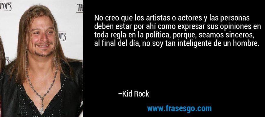 No creo que los artistas o actores y las personas deben estar por ahí como expresar sus opiniones en toda regla en la política, porque, seamos sinceros, al final del día, no soy tan inteligente de un hombre. – Kid Rock