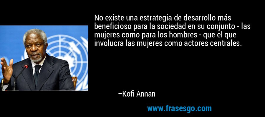 No existe una estrategia de desarrollo más beneficioso para la sociedad en su conjunto - las mujeres como para los hombres - que el que involucra las mujeres como actores centrales. – Kofi Annan