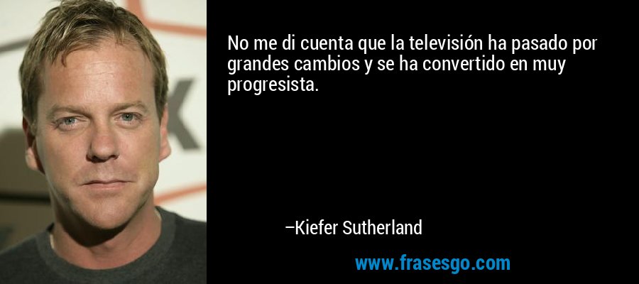 No me di cuenta que la televisión ha pasado por grandes cambios y se ha convertido en muy progresista. – Kiefer Sutherland