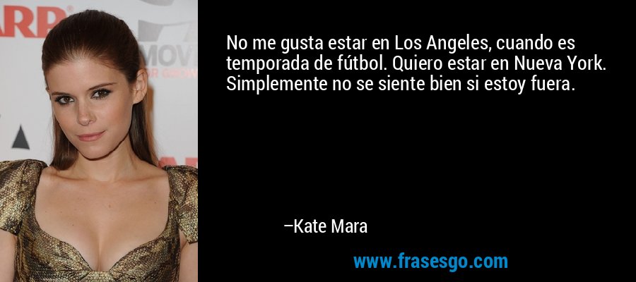 No me gusta estar en Los Angeles, cuando es temporada de fútbol. Quiero estar en Nueva York. Simplemente no se siente bien si estoy fuera. – Kate Mara