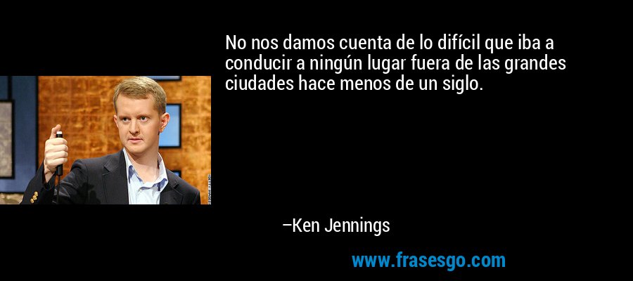 No nos damos cuenta de lo difícil que iba a conducir a ningún lugar fuera de las grandes ciudades hace menos de un siglo. – Ken Jennings