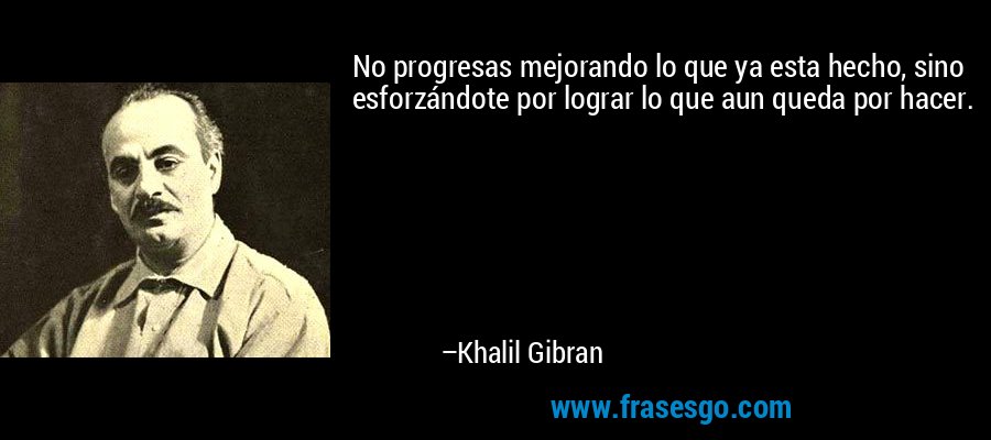 No progresas mejorando lo que ya esta hecho, sino esforzándote por lograr lo que aun queda por hacer. – Khalil Gibran