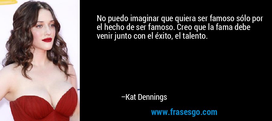 No puedo imaginar que quiera ser famoso sólo por el hecho de ser famoso. Creo que la fama debe venir junto con el éxito, el talento. – Kat Dennings