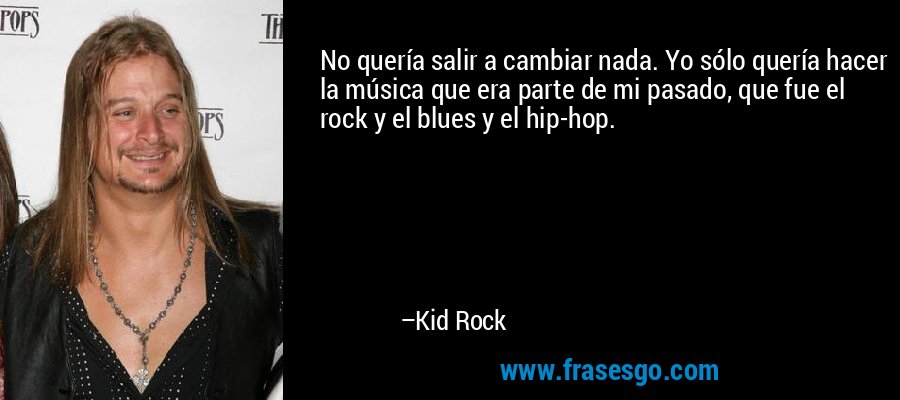 No quería salir a cambiar nada. Yo sólo quería hacer la música que era parte de mi pasado, que fue el rock y el blues y el hip-hop. – Kid Rock