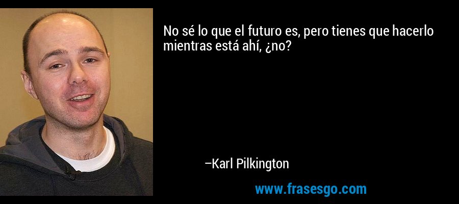 No sé lo que el futuro es, pero tienes que hacerlo mientras está ahí, ¿no? – Karl Pilkington