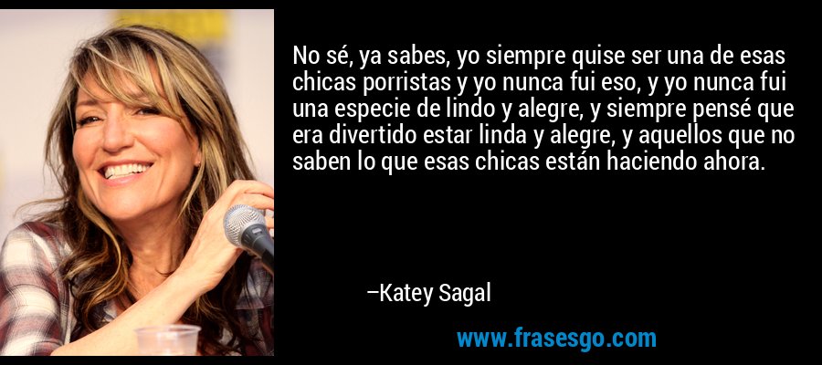 No sé, ya sabes, yo siempre quise ser una de esas chicas porristas y yo nunca fui eso, y yo nunca fui una especie de lindo y alegre, y siempre pensé que era divertido estar linda y alegre, y aquellos que no saben lo que esas chicas están haciendo ahora. – Katey Sagal