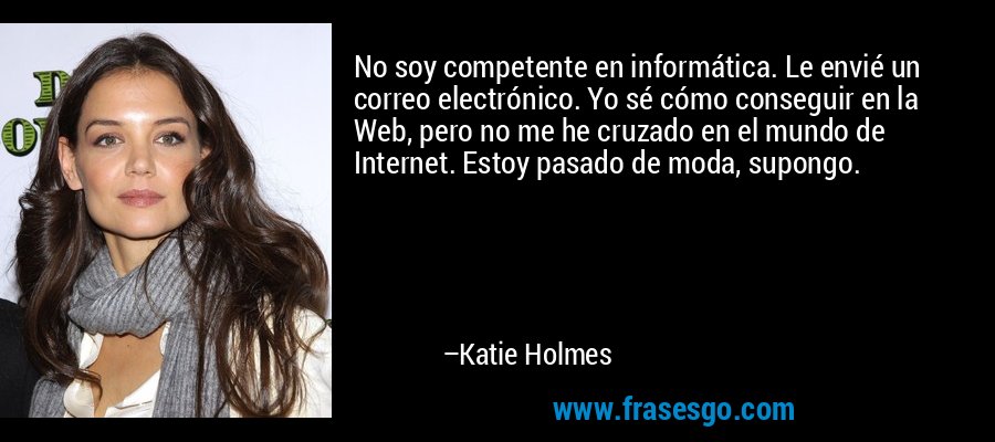 No soy competente en informática. Le envié un correo electrónico. Yo sé cómo conseguir en la Web, pero no me he cruzado en el mundo de Internet. Estoy pasado de moda, supongo. – Katie Holmes