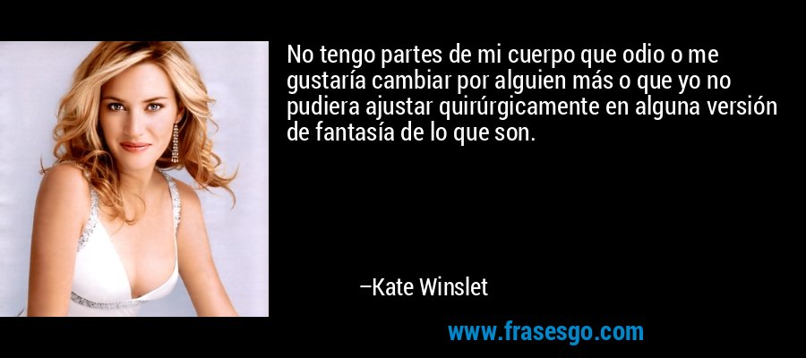No tengo partes de mi cuerpo que odio o me gustaría cambiar por alguien más o que yo no pudiera ajustar quirúrgicamente en alguna versión de fantasía de lo que son. – Kate Winslet