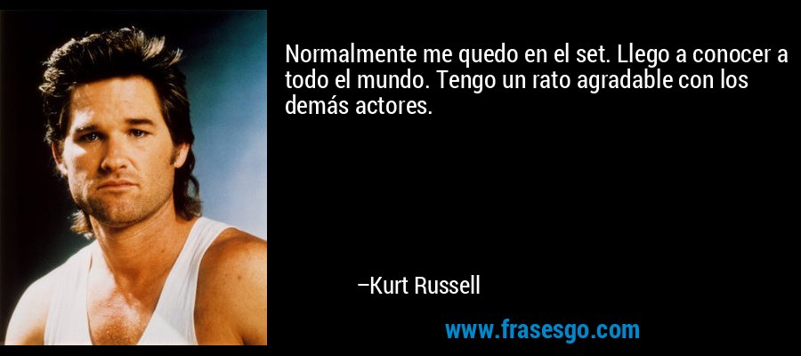 Normalmente me quedo en el set. Llego a conocer a todo el mundo. Tengo un rato agradable con los demás actores. – Kurt Russell