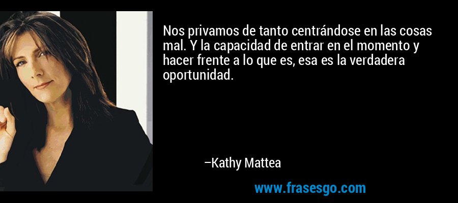 Nos privamos de tanto centrándose en las cosas mal. Y la capacidad de entrar en el momento y hacer frente a lo que es, esa es la verdadera oportunidad. – Kathy Mattea