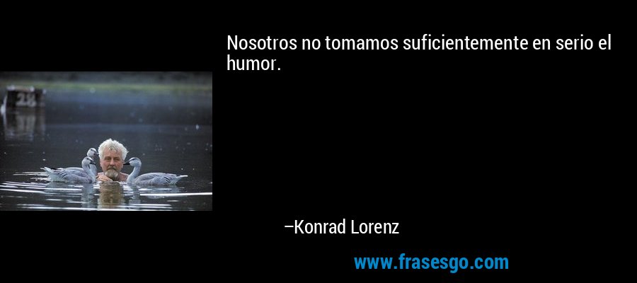 Nosotros no tomamos suficientemente en serio el humor. – Konrad Lorenz