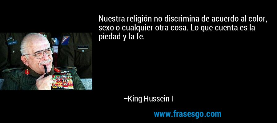 Nuestra religión no discrimina de acuerdo al color, sexo o cualquier otra cosa. Lo que cuenta es la piedad y la fe. – King Hussein I