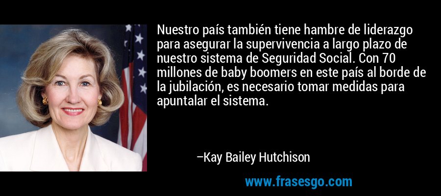 Nuestro país también tiene hambre de liderazgo para asegurar la supervivencia a largo plazo de nuestro sistema de Seguridad Social. Con 70 millones de baby boomers en este país al borde de la jubilación, es necesario tomar medidas para apuntalar el sistema. – Kay Bailey Hutchison
