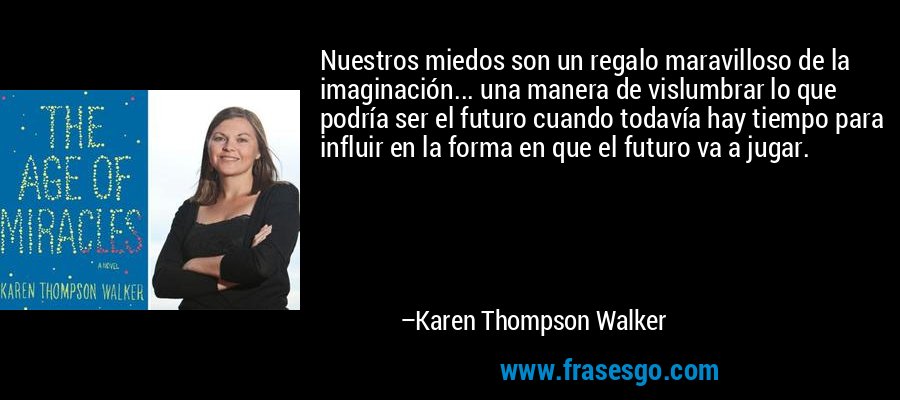 Nuestros miedos son un regalo maravilloso de la imaginación... una manera de vislumbrar lo que podría ser el futuro cuando todavía hay tiempo para influir en la forma en que el futuro va a jugar. – Karen Thompson Walker