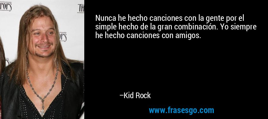 Nunca he hecho canciones con la gente por el simple hecho de la gran combinación. Yo siempre he hecho canciones con amigos. – Kid Rock