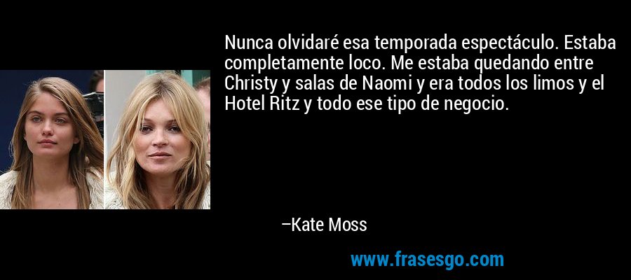 Nunca olvidaré esa temporada espectáculo. Estaba completamente loco. Me estaba quedando entre Christy y salas de Naomi y era todos los limos y el Hotel Ritz y todo ese tipo de negocio. – Kate Moss