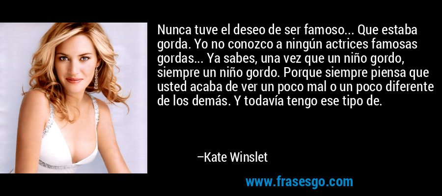 Nunca tuve el deseo de ser famoso... Que estaba gorda. Yo no conozco a ningún actrices famosas gordas... Ya sabes, una vez que un niño gordo, siempre un niño gordo. Porque siempre piensa que usted acaba de ver un poco mal o un poco diferente de los demás. Y todavía tengo ese tipo de. – Kate Winslet