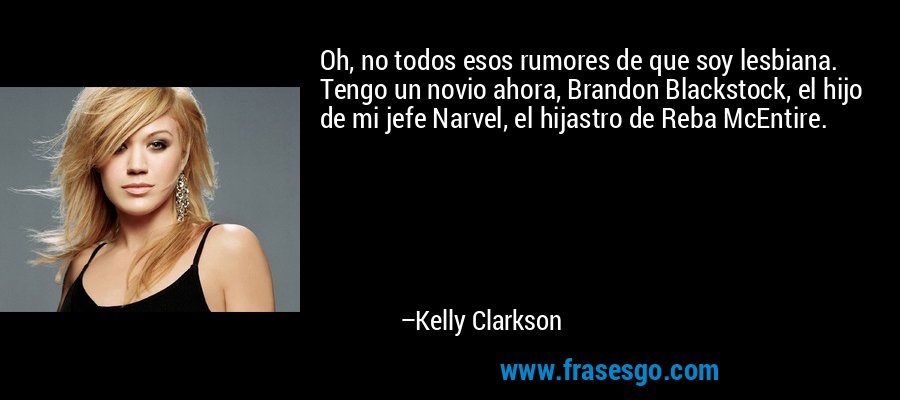 Oh, no todos esos rumores de que soy lesbiana. Tengo un novio ahora, Brandon Blackstock, el hijo de mi jefe Narvel, el hijastro de Reba McEntire. – Kelly Clarkson
