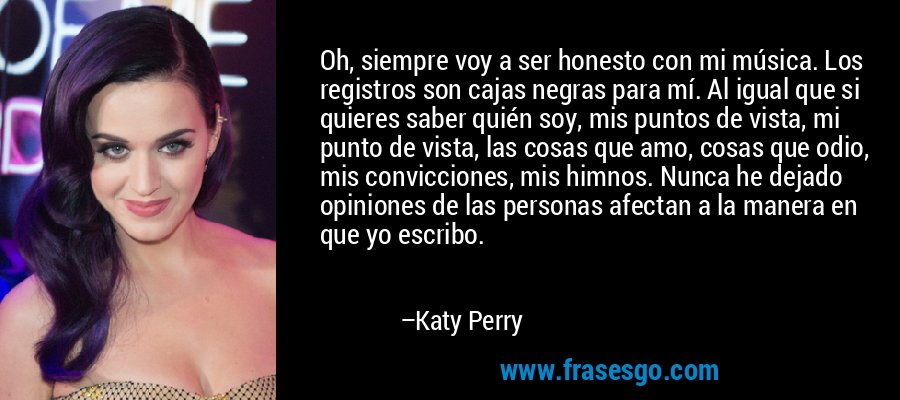 Oh, siempre voy a ser honesto con mi música. Los registros son cajas negras para mí. Al igual que si quieres saber quién soy, mis puntos de vista, mi punto de vista, las cosas que amo, cosas que odio, mis convicciones, mis himnos. Nunca he dejado opiniones de las personas afectan a la manera en que yo escribo. – Katy Perry