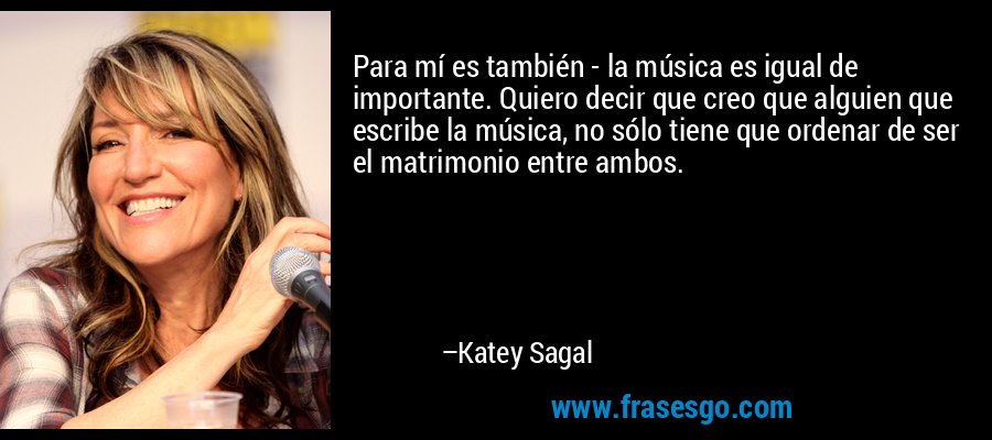 Para mí es también - la música es igual de importante. Quiero decir que creo que alguien que escribe la música, no sólo tiene que ordenar de ser el matrimonio entre ambos. – Katey Sagal