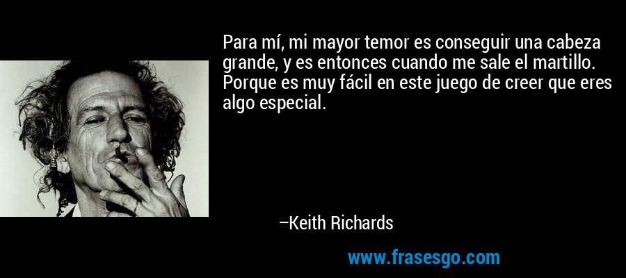 Para mí, mi mayor temor es conseguir una cabeza grande, y es entonces cuando me sale el martillo. Porque es muy fácil en este juego de creer que eres algo especial. – Keith Richards