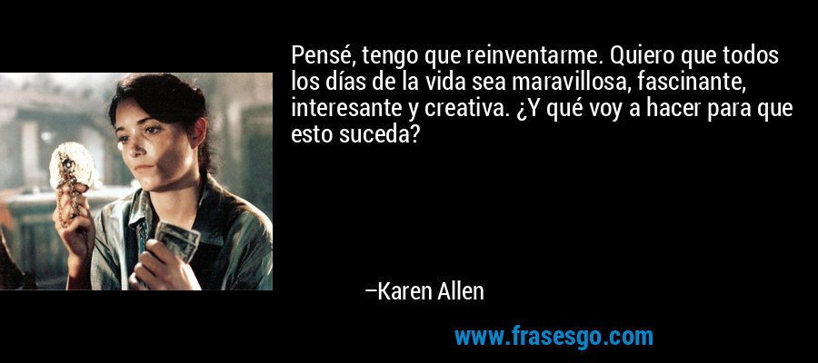 Pensé, tengo que reinventarme. Quiero que todos los días de la vida sea maravillosa, fascinante, interesante y creativa. ¿Y qué voy a hacer para que esto suceda? – Karen Allen