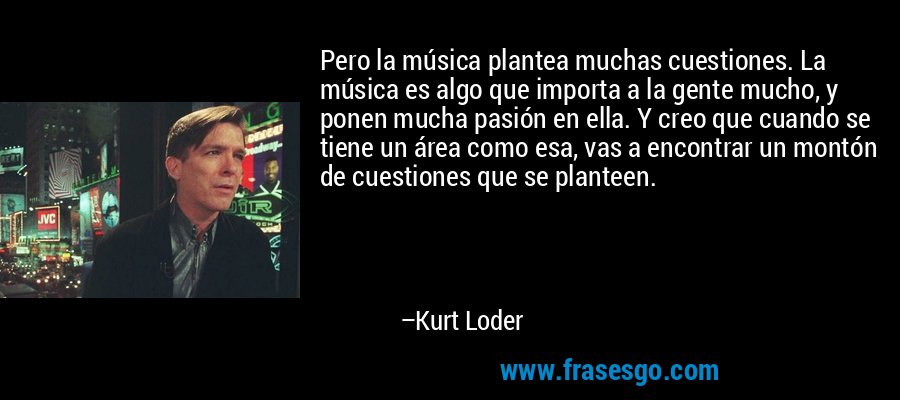Pero la música plantea muchas cuestiones. La música es algo que importa a la gente mucho, y ponen mucha pasión en ella. Y creo que cuando se tiene un área como esa, vas a encontrar un montón de cuestiones que se planteen. – Kurt Loder