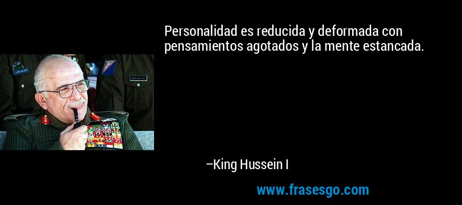 Personalidad es reducida y deformada con pensamientos agotados y la mente estancada. – King Hussein I