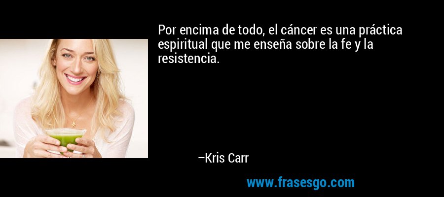 Por encima de todo, el cáncer es una práctica espiritual que me enseña sobre la fe y la resistencia. – Kris Carr