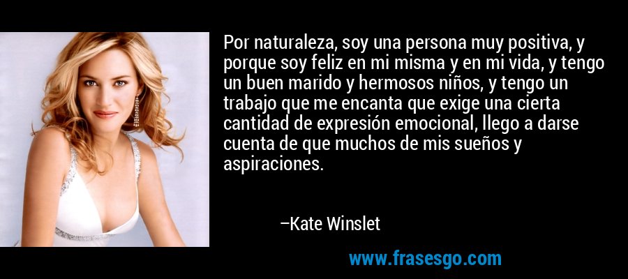 Por naturaleza, soy una persona muy positiva, y porque soy feliz en mi misma y en mi vida, y tengo un buen marido y hermosos niños, y tengo un trabajo que me encanta que exige una cierta cantidad de expresión emocional, llego a darse cuenta de que muchos de mis sueños y aspiraciones. – Kate Winslet