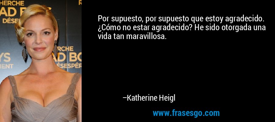 Por supuesto, por supuesto que estoy agradecido. ¿Cómo no estar agradecido? He sido otorgada una vida tan maravillosa. – Katherine Heigl