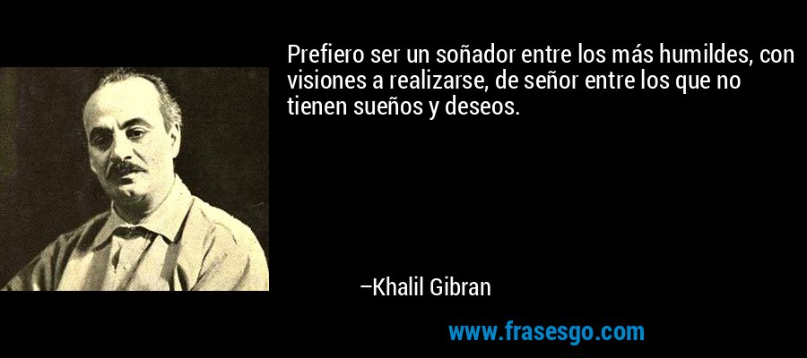 Prefiero ser un soñador entre los más humildes, con visiones a realizarse, de señor entre los que no tienen sueños y deseos. – Khalil Gibran