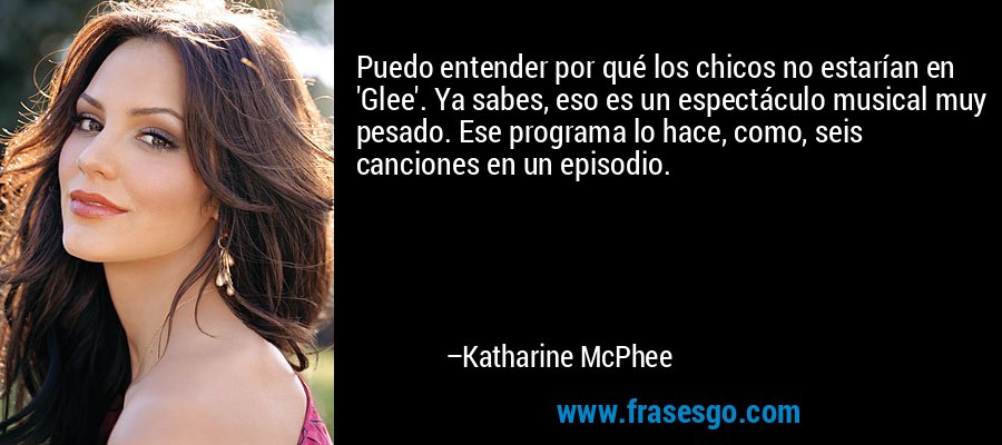 Puedo entender por qué los chicos no estarían en 'Glee'. Ya sabes, eso es un espectáculo musical muy pesado. Ese programa lo hace, como, seis canciones en un episodio. – Katharine McPhee