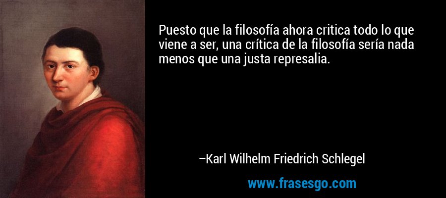 Puesto que la filosofía ahora critica todo lo que viene a ser, una crítica de la filosofía sería nada menos que una justa represalia. – Karl Wilhelm Friedrich Schlegel