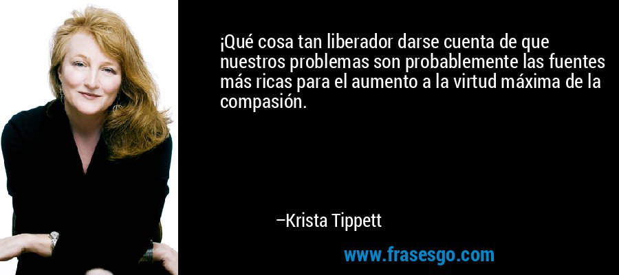 ¡Qué cosa tan liberador darse cuenta de que nuestros problemas son probablemente las fuentes más ricas para el aumento a la virtud máxima de la compasión. – Krista Tippett