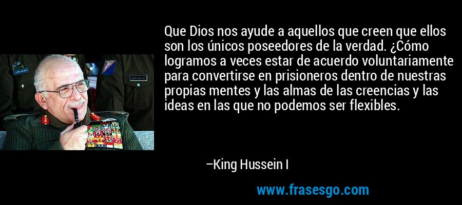 Que Dios nos ayude a aquellos que creen que ellos son los únicos poseedores de la verdad. ¿Cómo logramos a veces estar de acuerdo voluntariamente para convertirse en prisioneros dentro de nuestras propias mentes y las almas de las creencias y las ideas en las que no podemos ser flexibles. – King Hussein I