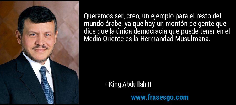 Queremos ser, creo, un ejemplo para el resto del mundo árabe, ya que hay un montón de gente que dice que la única democracia que puede tener en el Medio Oriente es la Hermandad Musulmana. – King Abdullah II