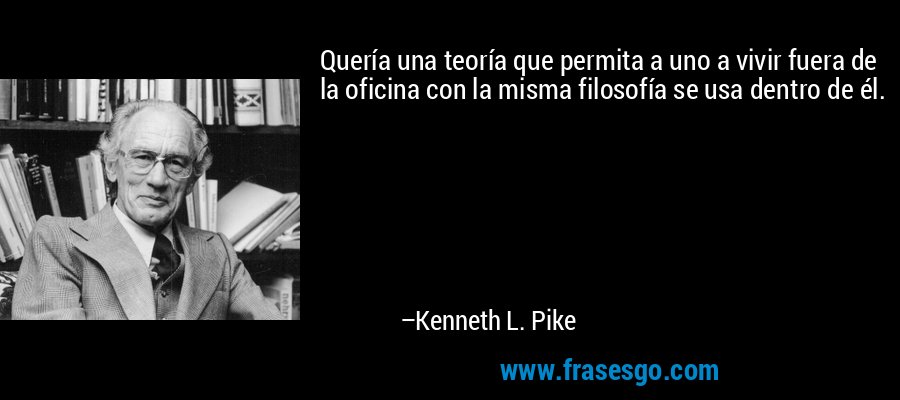 Quería una teoría que permita a uno a vivir fuera de la oficina con la misma filosofía se usa dentro de él. – Kenneth L. Pike