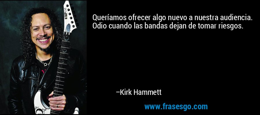 Queríamos ofrecer algo nuevo a nuestra audiencia. Odio cuando las bandas dejan de tomar riesgos. – Kirk Hammett