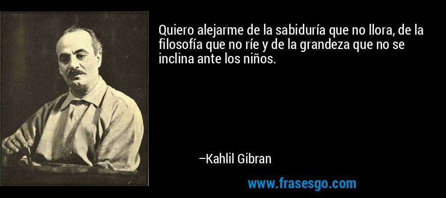 Quiero alejarme de la sabiduría que no llora, de la filosofía que no ríe y de la grandeza que no se inclina ante los niños. – Kahlil Gibran